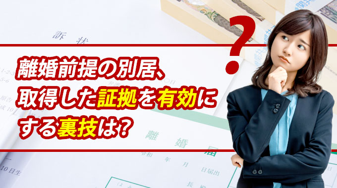 離婚前提の別居、取得した証拠を有効にする裏技は？