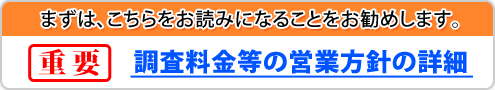 まずは、こちらをお読みになることをお勧めします。重要・調査料金等の営業方針等の詳細