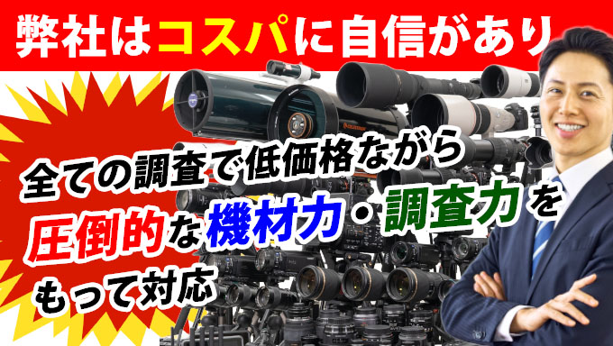 弊社はコスパに自信があり、すべての調査で低価格ながら圧倒的な機材力・調査力をもって対応